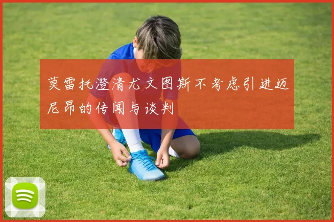 莫雷托澄清尤文图斯不考虑引进迈尼昂的传闻与谈判