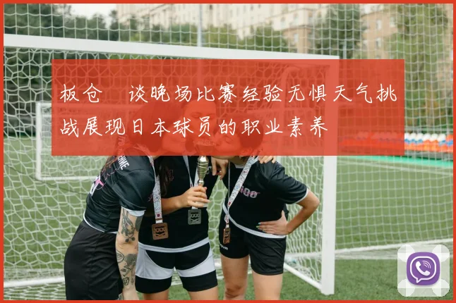 板仓滉谈晚场比赛经验无惧天气挑战展现日本球员的职业素养