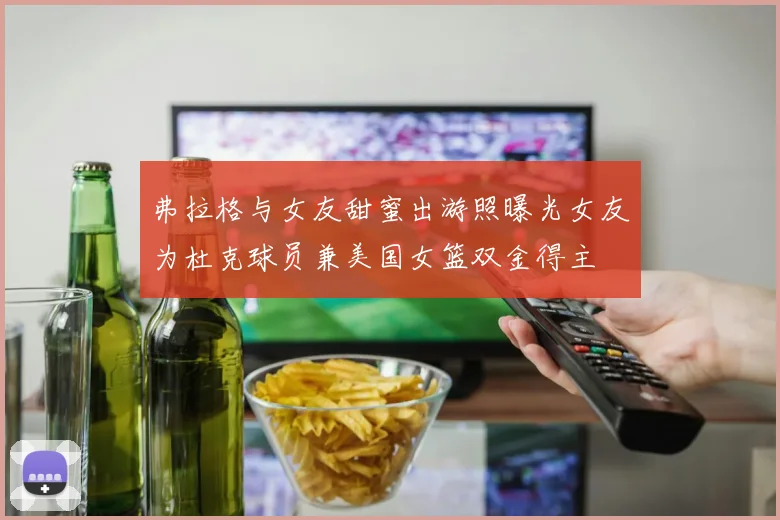 弗拉格与女友甜蜜出游照曝光女友为杜克球员兼美国女篮双金得主