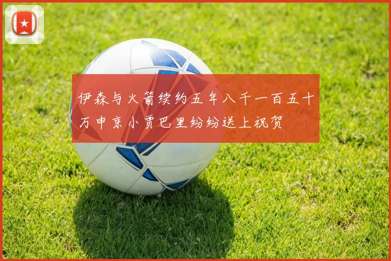 伊森与火箭续约五年八千一百五十万申京小贾巴里纷纷送上祝贺