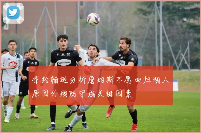 乔约翰逊分析詹姆斯不愿回归湖人原因外线防守成关键因素