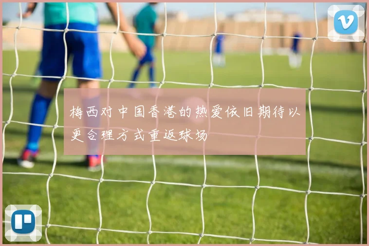 梅西对中国香港的热爱依旧期待以更合理方式重返球场
