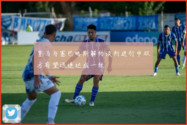皇马与塞巴略斯解约谈判进行中双方有望迅速达成一致