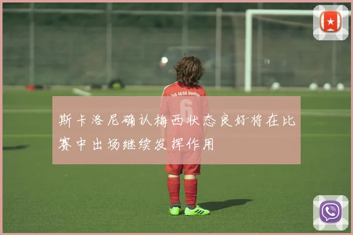 斯卡洛尼确认梅西状态良好将在比赛中出场继续发挥作用
