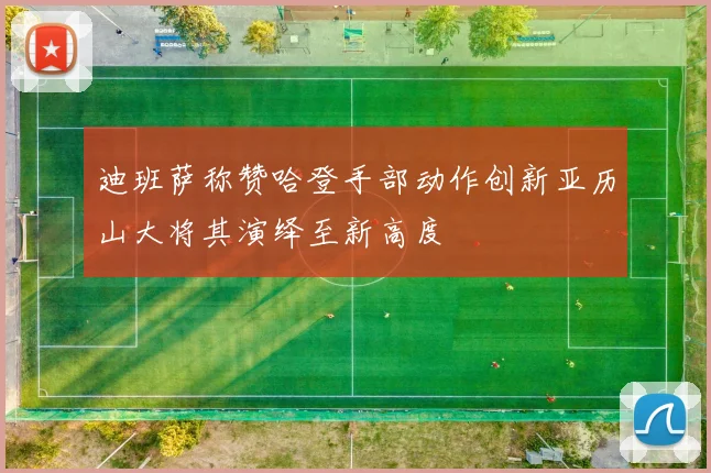 迪班萨称赞哈登手部动作创新亚历山大将其演绎至新高度