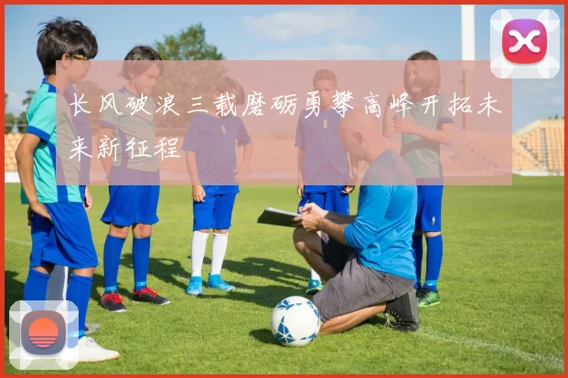 长风破浪三载磨砺勇攀高峰开拓未来新征程